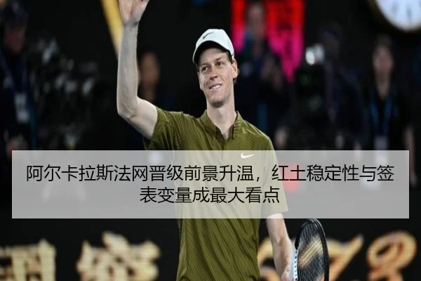 阿尔卡拉斯法网晋级前景升温，红土稳定性与签表变量成最大看点 - maiqiuzhan
