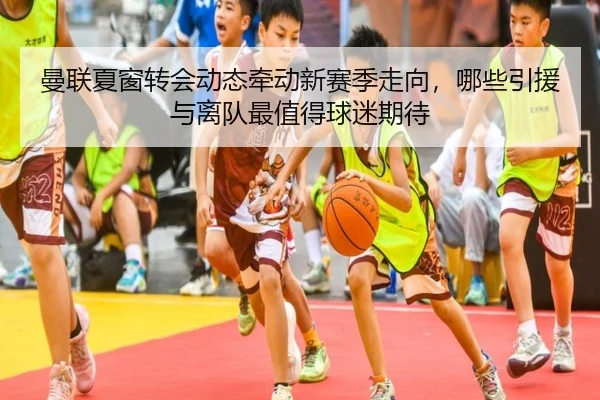 曼联夏窗转会动态牵动新赛季走向，哪些引援与离队最值得球迷期待 - maiqiuzhan